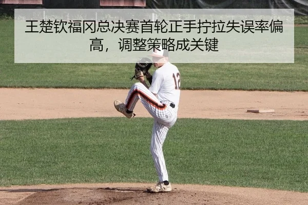 王楚钦福冈总决赛首轮正手拧拉失误率偏高，调整策略成关键
