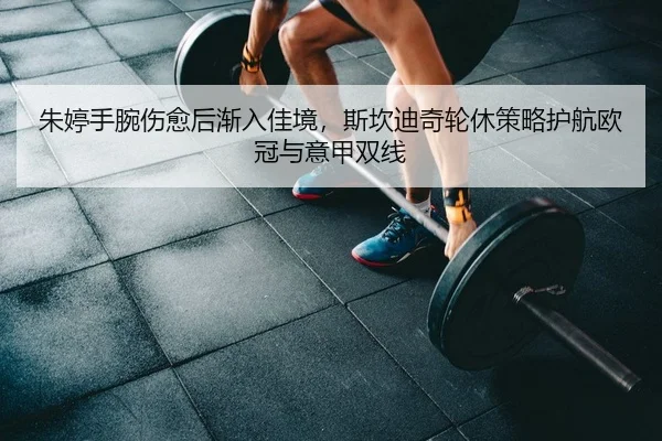 朱婷手腕伤愈后渐入佳境，斯坎迪奇轮休策略护航欧冠与意甲双线